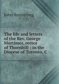 The life and letters of the Rev. George Mortimer, rector of Thornhill : in the Diocese of Toronto, C