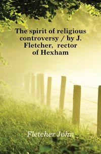 The spirit of religious controversy / by J. Fletcher, rector of Hexham