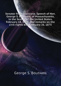 Senator from Louisiana. Speech of Hon. George S. Boutwell, of Massachusetts, in the Senate of the United States, February 18, 1875, and remarks on the civil-rights bill, February 26, 1875