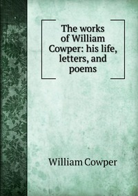 The works of William Cowper: his life, letters, and poems