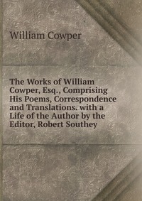 The Works of William Cowper, Esq., Comprising His Poems, Correspondence and Translations. with a Life of the Author by the Editor, Robert Southey