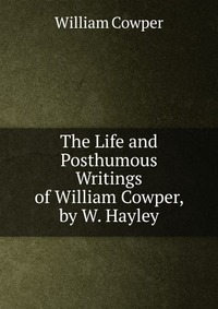 The Life and Posthumous Writings of William Cowper, by W. Hayley