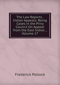 The Law Reports . Indian Appeals: Being Cases in the Privy Council On Appeal from the East Indies ., Volume 17