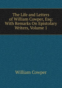 The Life and Letters of William Cowper, Esq: With Remarks On Epistolary Writers, Volume 1