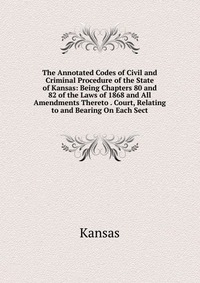 The Annotated Codes of Civil and Criminal Procedure of the State of Kansas: Being Chapters 80 and 82 of the Laws of 1868 and All Amendments Thereto . Court, Relating to and Bearing On Each Se