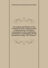 Proceedings and Debates of the Convention of the Commonwealth of Pennsylvania: To Propose Amendments to the Constitution, Commenced . at Harrisburg, On the Second Day of May, 1837, Volume 7