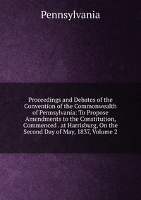 Proceedings and Debates of the Convention of the Commonwealth of Pennsylvania: To Propose Amendments to the Constitution, Commenced . at Harrisburg, On the Second Day of May, 1837, Volume 2