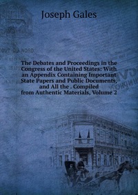 The Debates and Proceedings in the Congress of the United States: With an Appendix Containing Important State Papers and Public Documents, and All the . Compiled from Authentic Materials, Vol