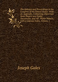 The Debates and Proceedings in the Congress of the United States: With an Appendix, Containing Important State Papers and Public Documents, and All . Public Nature; with a Copious Index, Volu