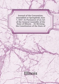 Journal of the Convention, Assembled at Springfield, June 7, 1847: In Pursuance of an Act of the General Assembly of the State of Illinois . . Or Revising the Constitution of the State of