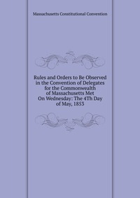 Rules and Orders to Be Observed in the Convention of Delegates for the Commonwealth of Massachusetts Met On Wednesday: The 4Th Day of May, 1853