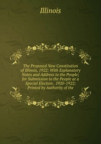 The Proposed New Constitution of Illinois, 1922: With Explanatory Notes and Address to the People; for Submission to the People at a Special Election . 1920-1922; Printed by Authority of the