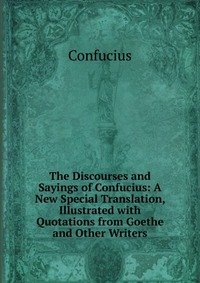 The Discourses and Sayings of Confucius: A New Special Translation, Illustrated with Quotations from Goethe and Other Writers