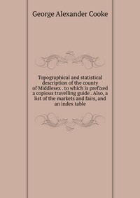 Topographical and statistical description of the county of Middlesex . to which is prefixed a copious travelling guide . Also, a list of the markets and fairs, and an index table