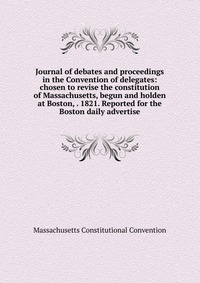 Journal of debates and proceedings in the Convention of delegates: chosen to revise the constitution of Massachusetts, begun and holden at Boston, . 1821. Reported for the Boston daily advert