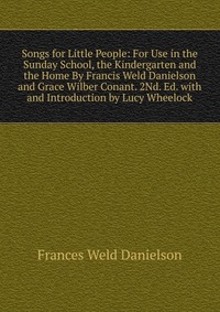 Songs for Little People: For Use in the Sunday School, the Kindergarten and the Home By Francis Weld Danielson and Grace Wilber Conant. 2Nd. Ed. with and Introduction by Lucy Wheelock