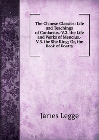 The Chinese Classics: Life and Teachings of Confucius.-V.2. the Life and Works of Mencius.-V.3. the She King; Or, the Book of Poetry