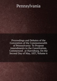 Proceedings and Debates of the Convention of the Commonwealth of Pennsylvania: To Propose Amendments to the Constitution, Commenced . at Harrisburg, On the Second Day of May, 1837, Volume 6