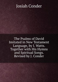 The Psalms of David Imitated in New Testament Language, by I. Watts. Together with His Hymns and Spiritual Songs. Revised by J. Conder