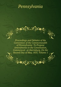 Proceedings and Debates of the Convention of the Commonwealth of Pennsylvania: To Propose Amendments to the Constitution, Commenced . at Harrisburg, On the Second Day of May, 1837, Volume 1