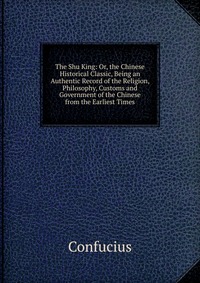 The Shu King: Or, the Chinese Historical Classic, Being an Authentic Record of the Religion, Philosophy, Customs and Government of the Chinese from the Earliest Times