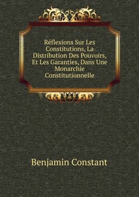 Reflexions Sur Les Constitutions, La Distribution Des Pouvoirs, Et Les Garanties, Dans Une Monarchie Constitutionnelle