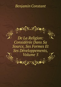 De La Religion: Consideree Dans Sa Source, Ses Formes Et Ses Developpements, Volume 5