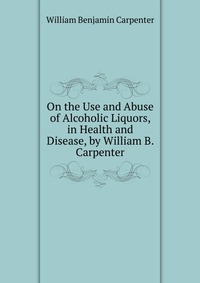 On the Use and Abuse of Alcoholic Liquors, in Health and Disease, by William B. Carpenter