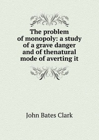 The problem of monopoly: a study of a grave danger and of thenatural mode of averting it