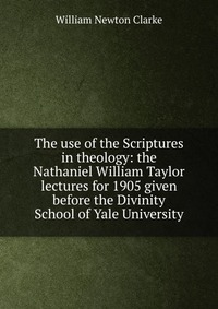 The use of the Scriptures in theology: the Nathaniel William Taylor lectures for 1905 given before the Divinity School of Yale University