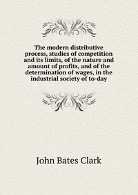 The modern distributive process, studies of competition and its limits, of the nature and amount of profits, and of the determination of wages, in the industrial society of to-day