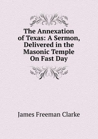 The Annexation of Texas: A Sermon, Delivered in the Masonic Temple On Fast Day