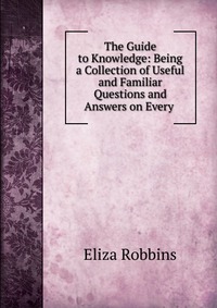 The Guide to Knowledge: Being a Collection of Useful and Familiar Questions and Answers on Every