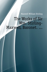 The Works of Sir Wm. Stirling-Maxwell, Baronet. ...