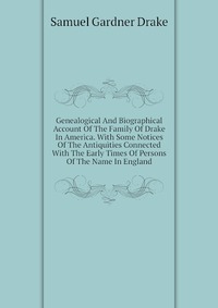 Genealogical And Biographical Account Of The Family Of Drake In America. With Some Notices Of The Antiquities Connected With The Early Times Of Persons Of The Name In England