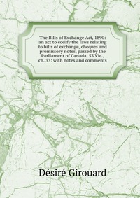 The Bills of Exchange Act, 1890: an act to codify the laws relating to bills of exchange, cheques and promissory notes, passed by the Parliament of Canada, 53 Vic., ch. 33: with notes and com