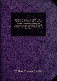 The Real Property Acts, 1874, 1875 & 1876: 37 & 38 Vict. Cc. 33, 37, 57, 78: Settled Estates Act, Powers Law Amendment Act, Limitation Act, and Vendor . Act, 1875: 39 & 40 Vict. C