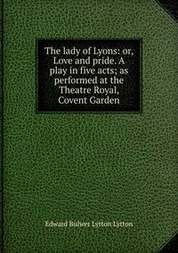 The lady of Lyons: or, Love and pride. A play in five acts; as performed at the Theatre Royal, Covent Garden