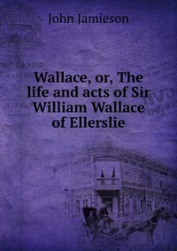 Wallace, or, The life and acts of Sir William Wallace of Ellerslie