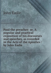 Paul the preacher: or, A popular and practical exposition of his discourses and speeches, as recorded in the Acts of the Apostles / by John Eadie