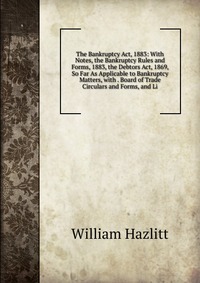 The Bankruptcy Act, 1883: With Notes, the Bankruptcy Rules and Forms, 1883, the Debtors Act, 1869, So Far As Applicable to Bankruptcy Matters, with . Board of Trade Circulars and Forms, and L