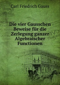 Die vier Gausschen Beweise fur die Zerlegung ganzer Algebraischer Functionen