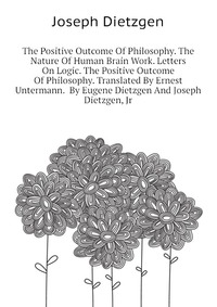 The Positive Outcome Of Philosophy. The Nature Of Human Brain Work. Letters On Logic. The Positive Outcome Of Philosophy. Translated By Ernest Untermann. By Eugene Dietzgen And Joseph Dietzge