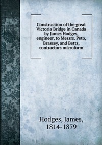 Construction of the great Victoria Bridge in Canada by James Hodges, engineer, to Messrs. Peto, Brassey, and Betts, contractors microform