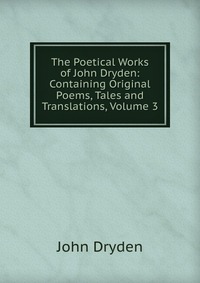 The Poetical Works of John Dryden: Containing Original Poems, Tales and Translations, Volume 3