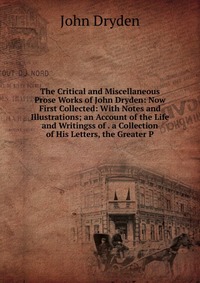 The Critical and Miscellaneous Prose Works of John Dryden: Now First Collected: With Notes and Illustrations; an Account of the Life and Writingss of . a Collection of His Letters, the Greate