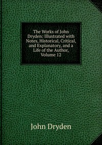 The Works of John Dryden: Illustrated with Notes, Historical, Critical, and Explanatory, and a Life of the Author, Volume 12