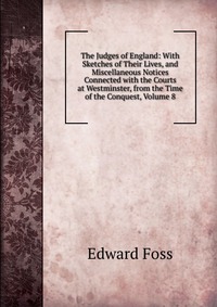 The Judges of England: With Sketches of Their Lives, and Miscellaneous Notices Connected with the Courts at Westminster, from the Time of the Conquest, Volume 8