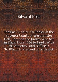 Tabulae Curiales: Or Tables of the Superior Courts of Westminster Hall, Showing the Judges Who Sat in Them from 1066 to 1864 : With the Attorney- and . Offices : To Which Is Prefixed an Alpha