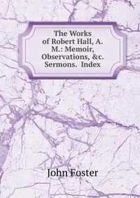 The Works of Robert Hall, A.M.: Memoir, Observations, &c. Sermons. Index